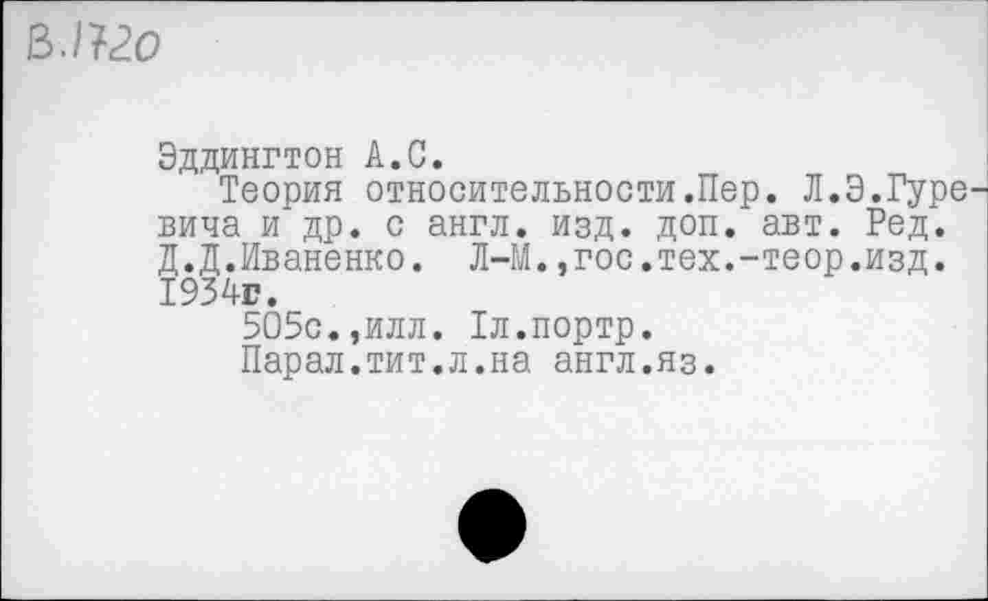 ﻿ВЛ20
Эддингтон А.С.
Теория относительности.Пер. Л.Э.Гуре вича и др. с англ. изд. доп. авт. Ред. Д.Д.Иваненко. Л-М.,гос.тех.-теор.изд. 1934г.
505с.,илл. Тл.портр.
Парал.тит.л.на англ.яз.